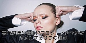専門知識が余計!?ブログ、メルマガをダメにする３つの理由